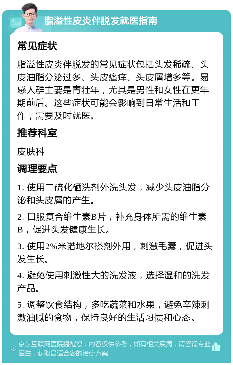 脂溢性皮炎伴脱发就医指南 常见症状 脂溢性皮炎伴脱发的常见症状包括头发稀疏、头皮油脂分泌过多、头皮瘙痒、头皮屑增多等。易感人群主要是青壮年，尤其是男性和女性在更年期前后。这些症状可能会影响到日常生活和工作，需要及时就医。 推荐科室 皮肤科 调理要点 1. 使用二硫化硒洗剂外洗头发，减少头皮油脂分泌和头皮屑的产生。 2. 口服复合维生素B片，补充身体所需的维生素B，促进头发健康生长。 3. 使用2%米诺地尔搽剂外用，刺激毛囊，促进头发生长。 4. 避免使用刺激性大的洗发液，选择温和的洗发产品。 5. 调整饮食结构，多吃蔬菜和水果，避免辛辣刺激油腻的食物，保持良好的生活习惯和心态。