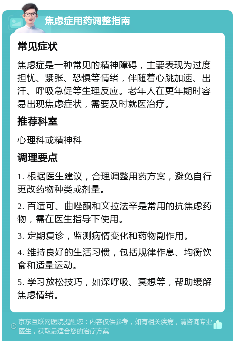 焦虑症用药调整指南 常见症状 焦虑症是一种常见的精神障碍，主要表现为过度担忧、紧张、恐惧等情绪，伴随着心跳加速、出汗、呼吸急促等生理反应。老年人在更年期时容易出现焦虑症状，需要及时就医治疗。 推荐科室 心理科或精神科 调理要点 1. 根据医生建议，合理调整用药方案，避免自行更改药物种类或剂量。 2. 百适可、曲唑酮和文拉法辛是常用的抗焦虑药物，需在医生指导下使用。 3. 定期复诊，监测病情变化和药物副作用。 4. 维持良好的生活习惯，包括规律作息、均衡饮食和适量运动。 5. 学习放松技巧，如深呼吸、冥想等，帮助缓解焦虑情绪。