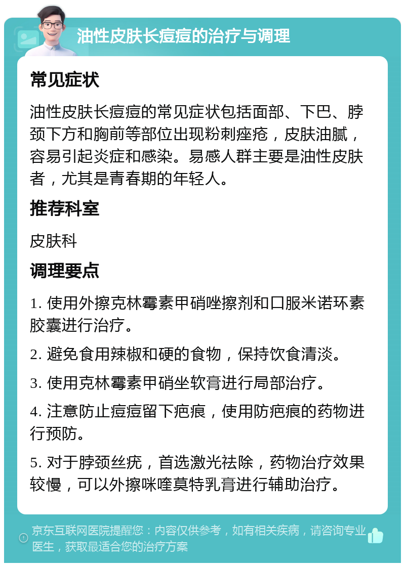 油性皮肤长痘痘的治疗与调理 常见症状 油性皮肤长痘痘的常见症状包括面部、下巴、脖颈下方和胸前等部位出现粉刺痤疮，皮肤油腻，容易引起炎症和感染。易感人群主要是油性皮肤者，尤其是青春期的年轻人。 推荐科室 皮肤科 调理要点 1. 使用外擦克林霉素甲硝唑擦剂和口服米诺环素胶囊进行治疗。 2. 避免食用辣椒和硬的食物，保持饮食清淡。 3. 使用克林霉素甲硝坐软膏进行局部治疗。 4. 注意防止痘痘留下疤痕，使用防疤痕的药物进行预防。 5. 对于脖颈丝疣，首选激光祛除，药物治疗效果较慢，可以外擦咪喹莫特乳膏进行辅助治疗。