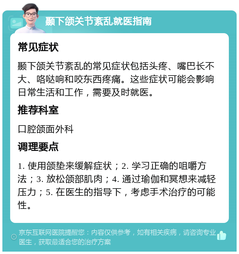 颞下颌关节紊乱就医指南 常见症状 颞下颌关节紊乱的常见症状包括头疼、嘴巴长不大、咯哒响和咬东西疼痛。这些症状可能会影响日常生活和工作，需要及时就医。 推荐科室 口腔颌面外科 调理要点 1. 使用颌垫来缓解症状；2. 学习正确的咀嚼方法；3. 放松颌部肌肉；4. 通过瑜伽和冥想来减轻压力；5. 在医生的指导下，考虑手术治疗的可能性。