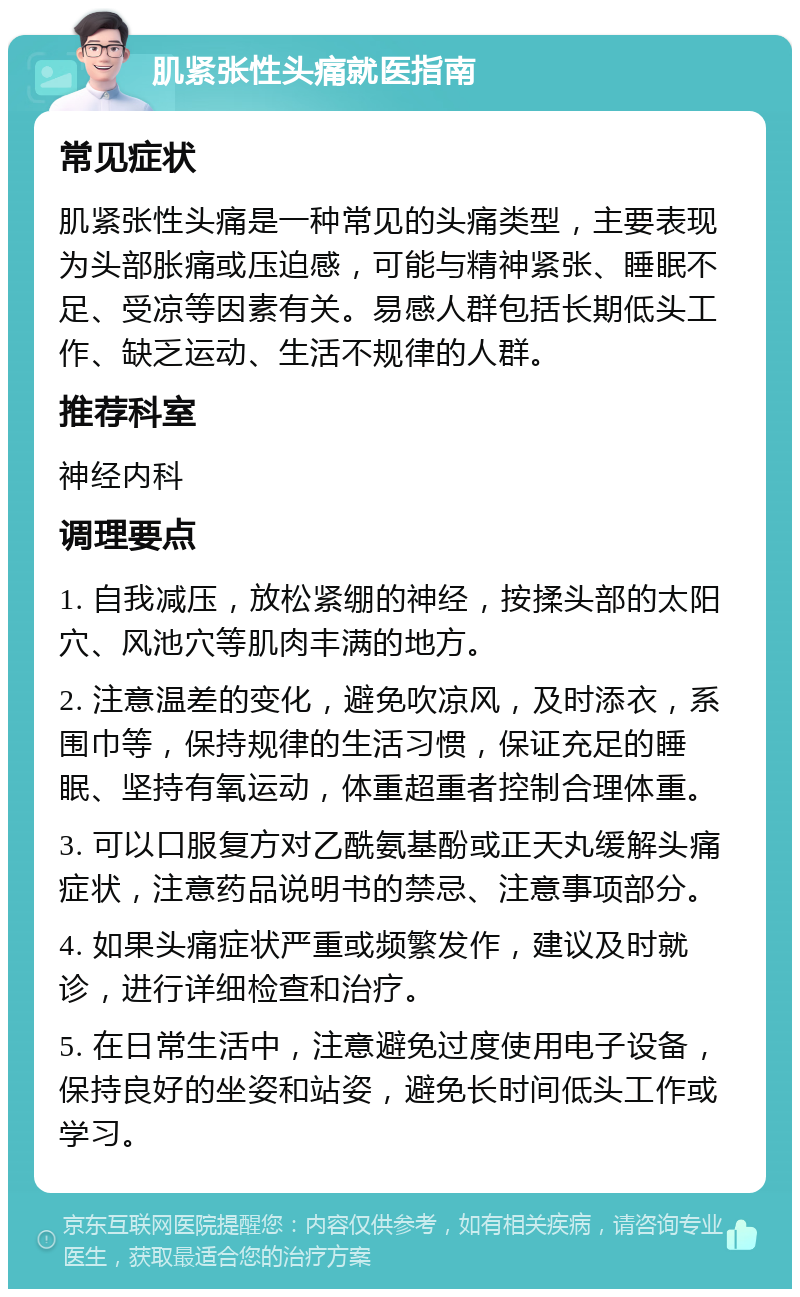 肌紧张性头痛就医指南 常见症状 肌紧张性头痛是一种常见的头痛类型，主要表现为头部胀痛或压迫感，可能与精神紧张、睡眠不足、受凉等因素有关。易感人群包括长期低头工作、缺乏运动、生活不规律的人群。 推荐科室 神经内科 调理要点 1. 自我减压，放松紧绷的神经，按揉头部的太阳穴、风池穴等肌肉丰满的地方。 2. 注意温差的变化，避免吹凉风，及时添衣，系围巾等，保持规律的生活习惯，保证充足的睡眠、坚持有氧运动，体重超重者控制合理体重。 3. 可以口服复方对乙酰氨基酚或正天丸缓解头痛症状，注意药品说明书的禁忌、注意事项部分。 4. 如果头痛症状严重或频繁发作，建议及时就诊，进行详细检查和治疗。 5. 在日常生活中，注意避免过度使用电子设备，保持良好的坐姿和站姿，避免长时间低头工作或学习。