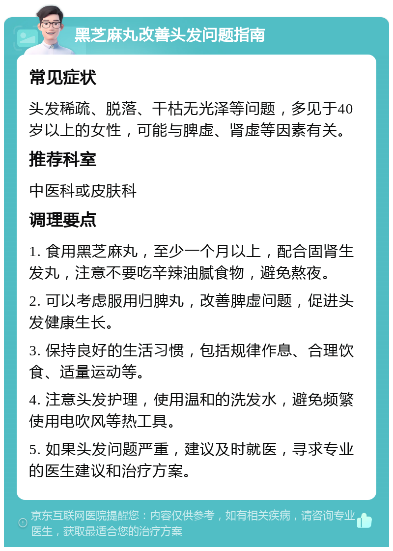 黑芝麻丸改善头发问题指南 常见症状 头发稀疏、脱落、干枯无光泽等问题，多见于40岁以上的女性，可能与脾虚、肾虚等因素有关。 推荐科室 中医科或皮肤科 调理要点 1. 食用黑芝麻丸，至少一个月以上，配合固肾生发丸，注意不要吃辛辣油腻食物，避免熬夜。 2. 可以考虑服用归脾丸，改善脾虚问题，促进头发健康生长。 3. 保持良好的生活习惯，包括规律作息、合理饮食、适量运动等。 4. 注意头发护理，使用温和的洗发水，避免频繁使用电吹风等热工具。 5. 如果头发问题严重，建议及时就医，寻求专业的医生建议和治疗方案。