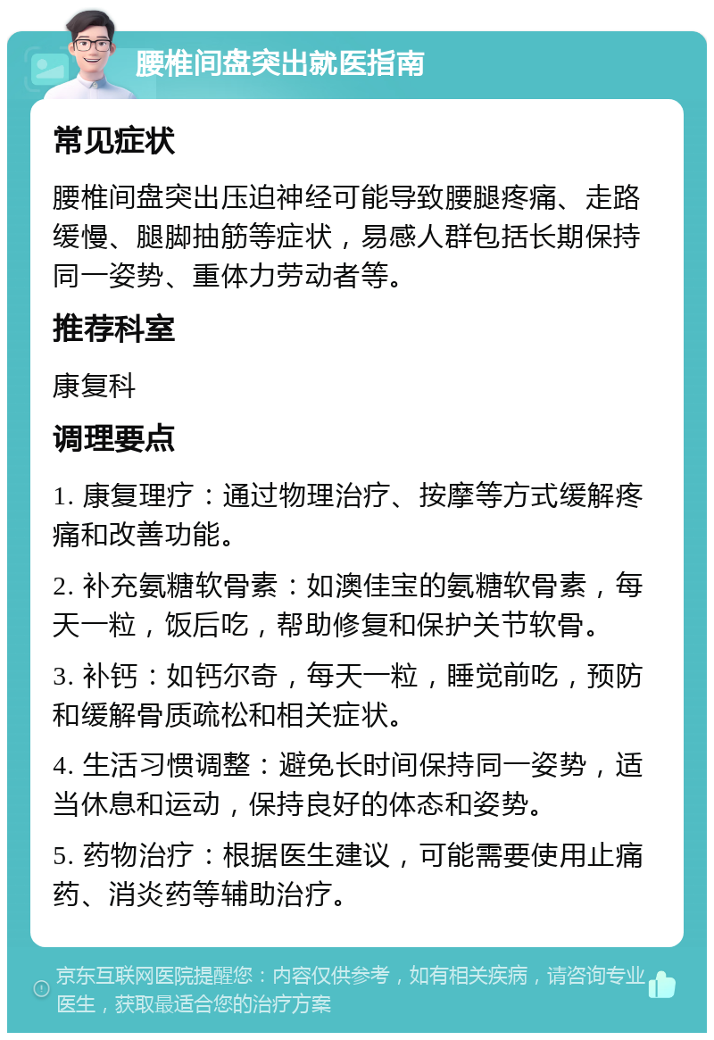 腰椎间盘突出就医指南 常见症状 腰椎间盘突出压迫神经可能导致腰腿疼痛、走路缓慢、腿脚抽筋等症状，易感人群包括长期保持同一姿势、重体力劳动者等。 推荐科室 康复科 调理要点 1. 康复理疗：通过物理治疗、按摩等方式缓解疼痛和改善功能。 2. 补充氨糖软骨素：如澳佳宝的氨糖软骨素，每天一粒，饭后吃，帮助修复和保护关节软骨。 3. 补钙：如钙尔奇，每天一粒，睡觉前吃，预防和缓解骨质疏松和相关症状。 4. 生活习惯调整：避免长时间保持同一姿势，适当休息和运动，保持良好的体态和姿势。 5. 药物治疗：根据医生建议，可能需要使用止痛药、消炎药等辅助治疗。