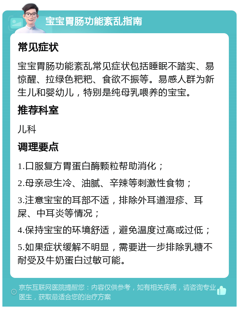 宝宝胃肠功能紊乱指南 常见症状 宝宝胃肠功能紊乱常见症状包括睡眠不踏实、易惊醒、拉绿色粑粑、食欲不振等。易感人群为新生儿和婴幼儿，特别是纯母乳喂养的宝宝。 推荐科室 儿科 调理要点 1.口服复方胃蛋白酶颗粒帮助消化； 2.母亲忌生冷、油腻、辛辣等刺激性食物； 3.注意宝宝的耳部不适，排除外耳道湿疹、耳屎、中耳炎等情况； 4.保持宝宝的环境舒适，避免温度过高或过低； 5.如果症状缓解不明显，需要进一步排除乳糖不耐受及牛奶蛋白过敏可能。