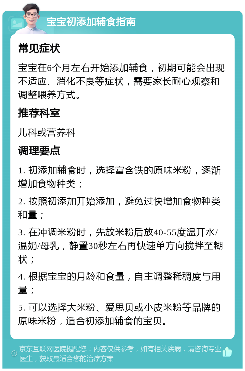 宝宝初添加辅食指南 常见症状 宝宝在6个月左右开始添加辅食，初期可能会出现不适应、消化不良等症状，需要家长耐心观察和调整喂养方式。 推荐科室 儿科或营养科 调理要点 1. 初添加辅食时，选择富含铁的原味米粉，逐渐增加食物种类； 2. 按照初添加开始添加，避免过快增加食物种类和量； 3. 在冲调米粉时，先放米粉后放40-55度温开水/温奶/母乳，静置30秒左右再快速单方向搅拌至糊状； 4. 根据宝宝的月龄和食量，自主调整稀稠度与用量； 5. 可以选择大米粉、爱思贝或小皮米粉等品牌的原味米粉，适合初添加辅食的宝贝。