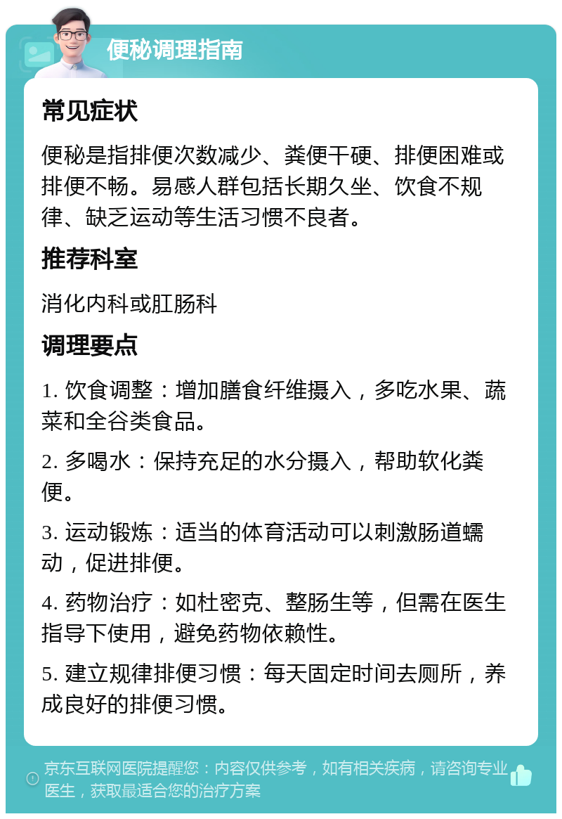 便秘调理指南 常见症状 便秘是指排便次数减少、粪便干硬、排便困难或排便不畅。易感人群包括长期久坐、饮食不规律、缺乏运动等生活习惯不良者。 推荐科室 消化内科或肛肠科 调理要点 1. 饮食调整：增加膳食纤维摄入，多吃水果、蔬菜和全谷类食品。 2. 多喝水：保持充足的水分摄入，帮助软化粪便。 3. 运动锻炼：适当的体育活动可以刺激肠道蠕动，促进排便。 4. 药物治疗：如杜密克、整肠生等，但需在医生指导下使用，避免药物依赖性。 5. 建立规律排便习惯：每天固定时间去厕所，养成良好的排便习惯。