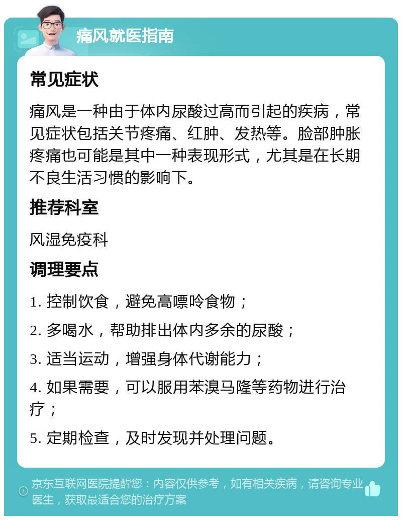 痛风就医指南 常见症状 痛风是一种由于体内尿酸过高而引起的疾病，常见症状包括关节疼痛、红肿、发热等。脸部肿胀疼痛也可能是其中一种表现形式，尤其是在长期不良生活习惯的影响下。 推荐科室 风湿免疫科 调理要点 1. 控制饮食，避免高嘌呤食物； 2. 多喝水，帮助排出体内多余的尿酸； 3. 适当运动，增强身体代谢能力； 4. 如果需要，可以服用苯溴马隆等药物进行治疗； 5. 定期检查，及时发现并处理问题。