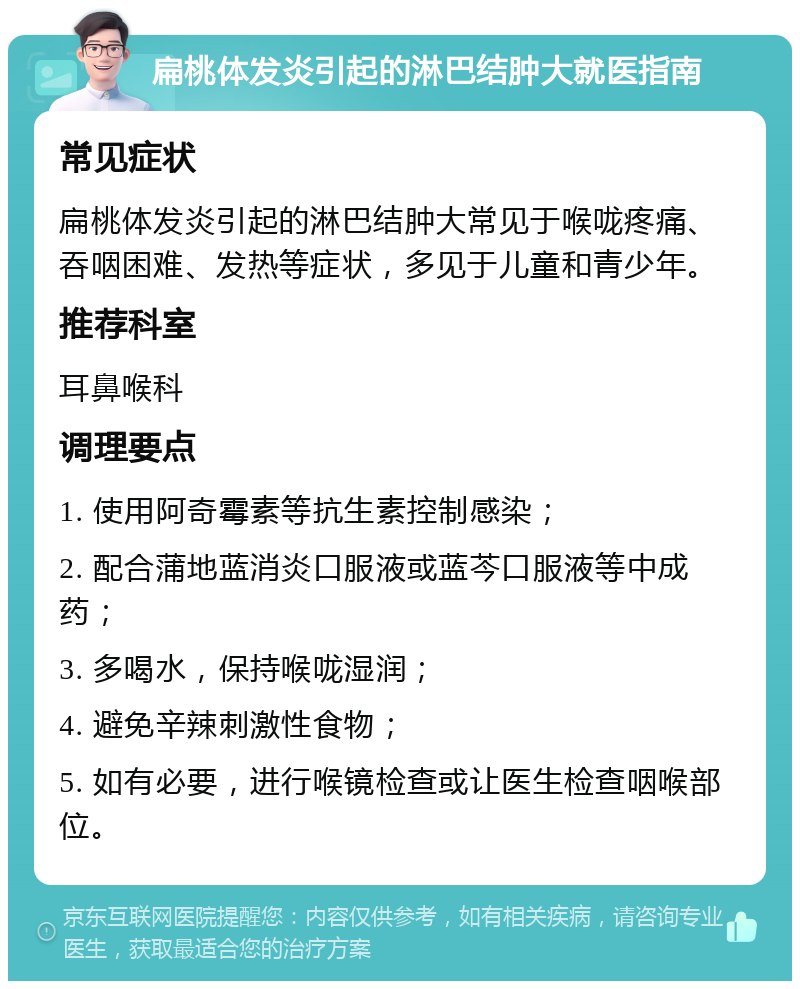 扁桃体发炎引起的淋巴结肿大就医指南 常见症状 扁桃体发炎引起的淋巴结肿大常见于喉咙疼痛、吞咽困难、发热等症状，多见于儿童和青少年。 推荐科室 耳鼻喉科 调理要点 1. 使用阿奇霉素等抗生素控制感染； 2. 配合蒲地蓝消炎口服液或蓝芩口服液等中成药； 3. 多喝水，保持喉咙湿润； 4. 避免辛辣刺激性食物； 5. 如有必要，进行喉镜检查或让医生检查咽喉部位。