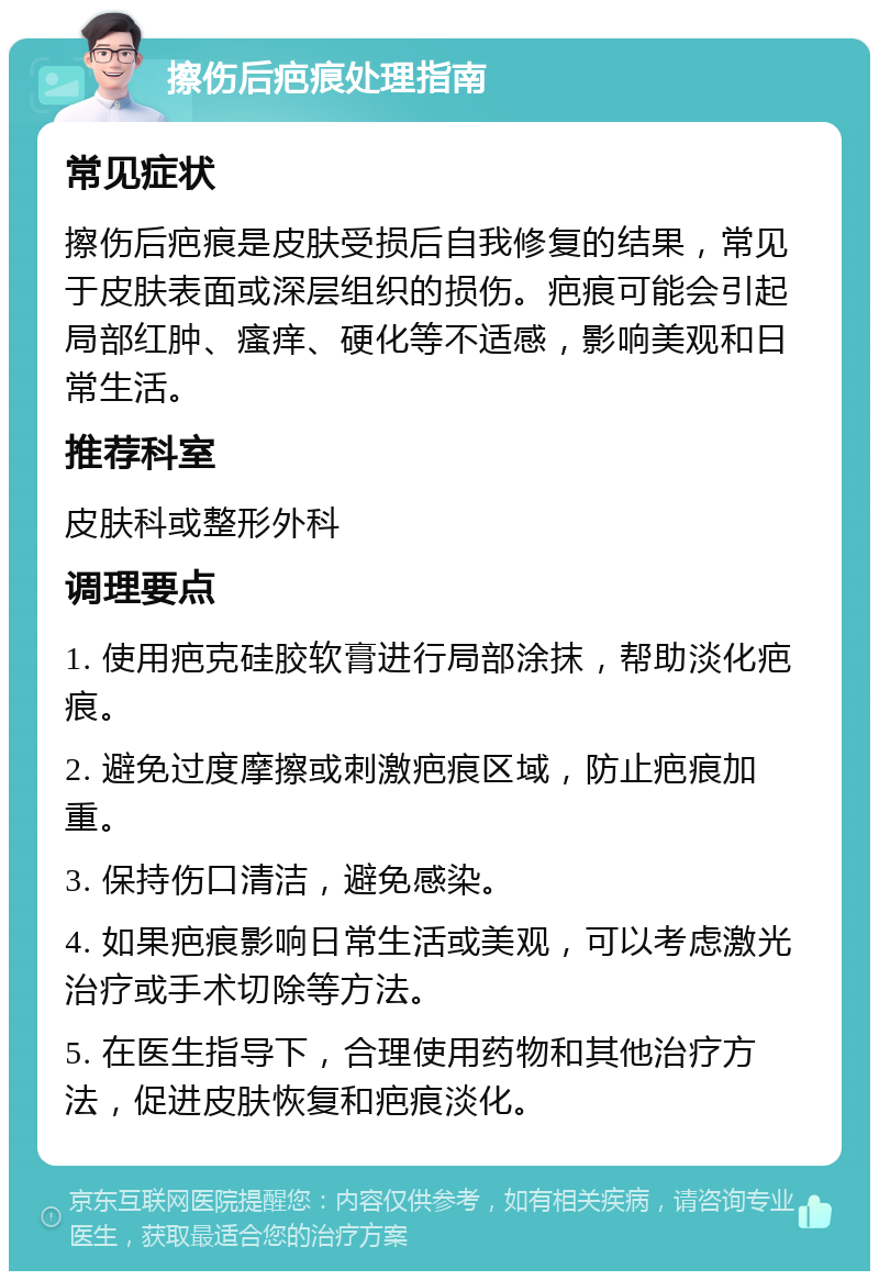 擦伤后疤痕处理指南 常见症状 擦伤后疤痕是皮肤受损后自我修复的结果，常见于皮肤表面或深层组织的损伤。疤痕可能会引起局部红肿、瘙痒、硬化等不适感，影响美观和日常生活。 推荐科室 皮肤科或整形外科 调理要点 1. 使用疤克硅胶软膏进行局部涂抹，帮助淡化疤痕。 2. 避免过度摩擦或刺激疤痕区域，防止疤痕加重。 3. 保持伤口清洁，避免感染。 4. 如果疤痕影响日常生活或美观，可以考虑激光治疗或手术切除等方法。 5. 在医生指导下，合理使用药物和其他治疗方法，促进皮肤恢复和疤痕淡化。