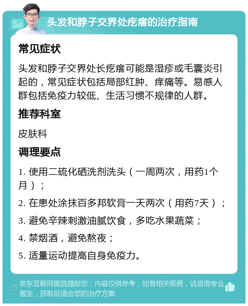 头发和脖子交界处疙瘩的治疗指南 常见症状 头发和脖子交界处长疙瘩可能是湿疹或毛囊炎引起的，常见症状包括局部红肿、痒痛等。易感人群包括免疫力较低、生活习惯不规律的人群。 推荐科室 皮肤科 调理要点 1. 使用二硫化硒洗剂洗头（一周两次，用药1个月）； 2. 在患处涂抹百多邦软膏一天两次（用药7天）； 3. 避免辛辣刺激油腻饮食，多吃水果蔬菜； 4. 禁烟酒，避免熬夜； 5. 适量运动提高自身免疫力。