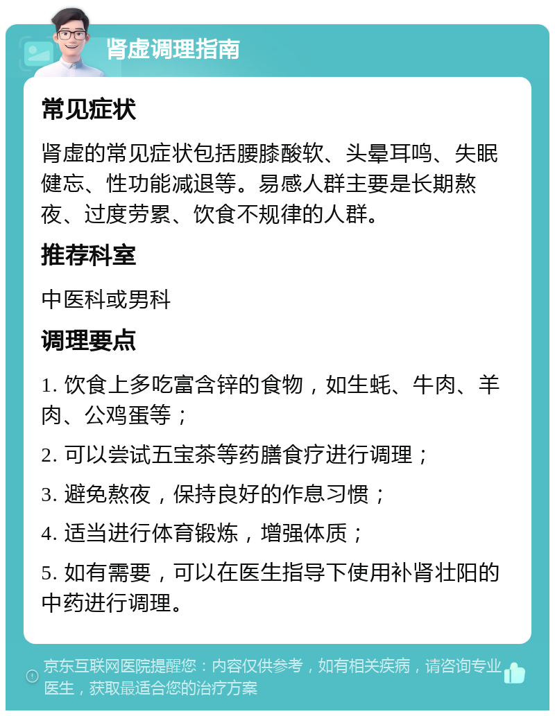 肾虚调理指南 常见症状 肾虚的常见症状包括腰膝酸软、头晕耳鸣、失眠健忘、性功能减退等。易感人群主要是长期熬夜、过度劳累、饮食不规律的人群。 推荐科室 中医科或男科 调理要点 1. 饮食上多吃富含锌的食物，如生蚝、牛肉、羊肉、公鸡蛋等； 2. 可以尝试五宝茶等药膳食疗进行调理； 3. 避免熬夜，保持良好的作息习惯； 4. 适当进行体育锻炼，增强体质； 5. 如有需要，可以在医生指导下使用补肾壮阳的中药进行调理。