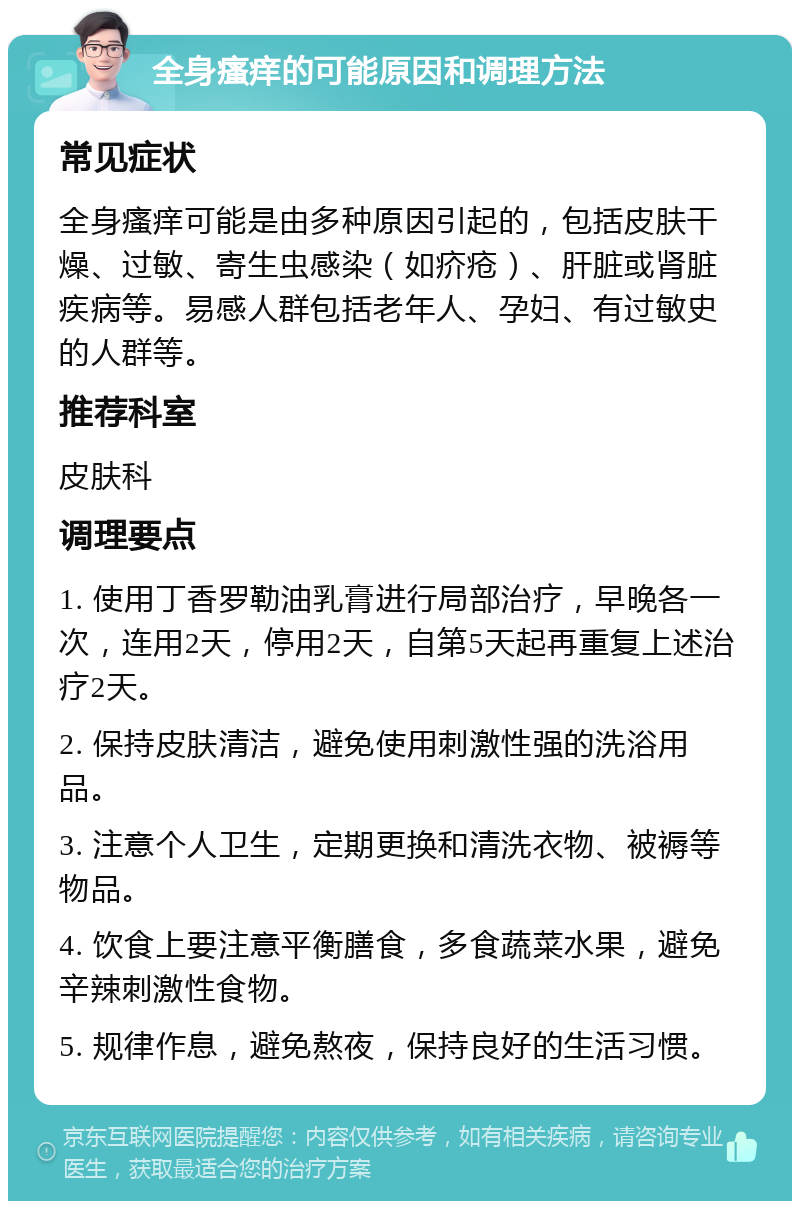 全身瘙痒的可能原因和调理方法 常见症状 全身瘙痒可能是由多种原因引起的，包括皮肤干燥、过敏、寄生虫感染（如疥疮）、肝脏或肾脏疾病等。易感人群包括老年人、孕妇、有过敏史的人群等。 推荐科室 皮肤科 调理要点 1. 使用丁香罗勒油乳膏进行局部治疗，早晚各一次，连用2天，停用2天，自第5天起再重复上述治疗2天。 2. 保持皮肤清洁，避免使用刺激性强的洗浴用品。 3. 注意个人卫生，定期更换和清洗衣物、被褥等物品。 4. 饮食上要注意平衡膳食，多食蔬菜水果，避免辛辣刺激性食物。 5. 规律作息，避免熬夜，保持良好的生活习惯。