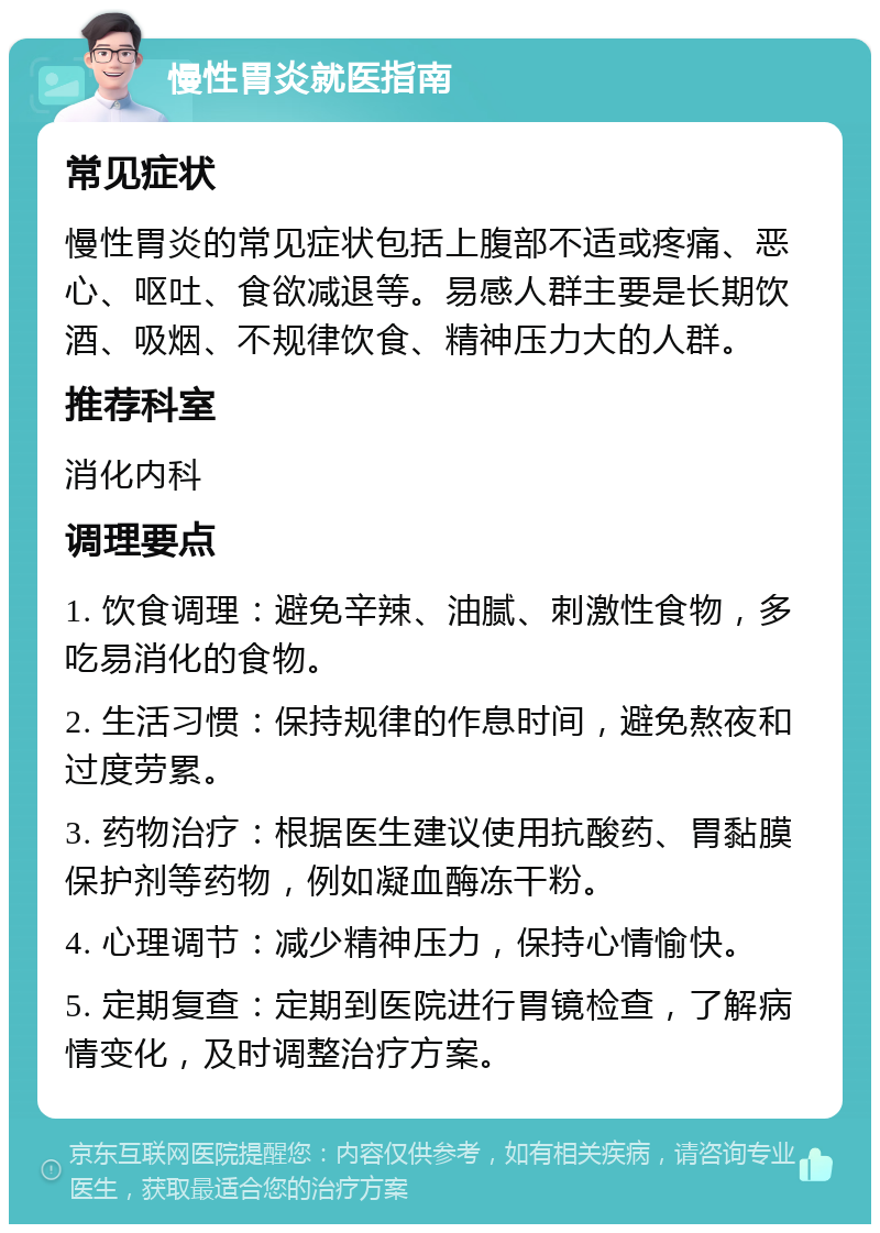 慢性胃炎就医指南 常见症状 慢性胃炎的常见症状包括上腹部不适或疼痛、恶心、呕吐、食欲减退等。易感人群主要是长期饮酒、吸烟、不规律饮食、精神压力大的人群。 推荐科室 消化内科 调理要点 1. 饮食调理：避免辛辣、油腻、刺激性食物，多吃易消化的食物。 2. 生活习惯：保持规律的作息时间，避免熬夜和过度劳累。 3. 药物治疗：根据医生建议使用抗酸药、胃黏膜保护剂等药物，例如凝血酶冻干粉。 4. 心理调节：减少精神压力，保持心情愉快。 5. 定期复查：定期到医院进行胃镜检查，了解病情变化，及时调整治疗方案。