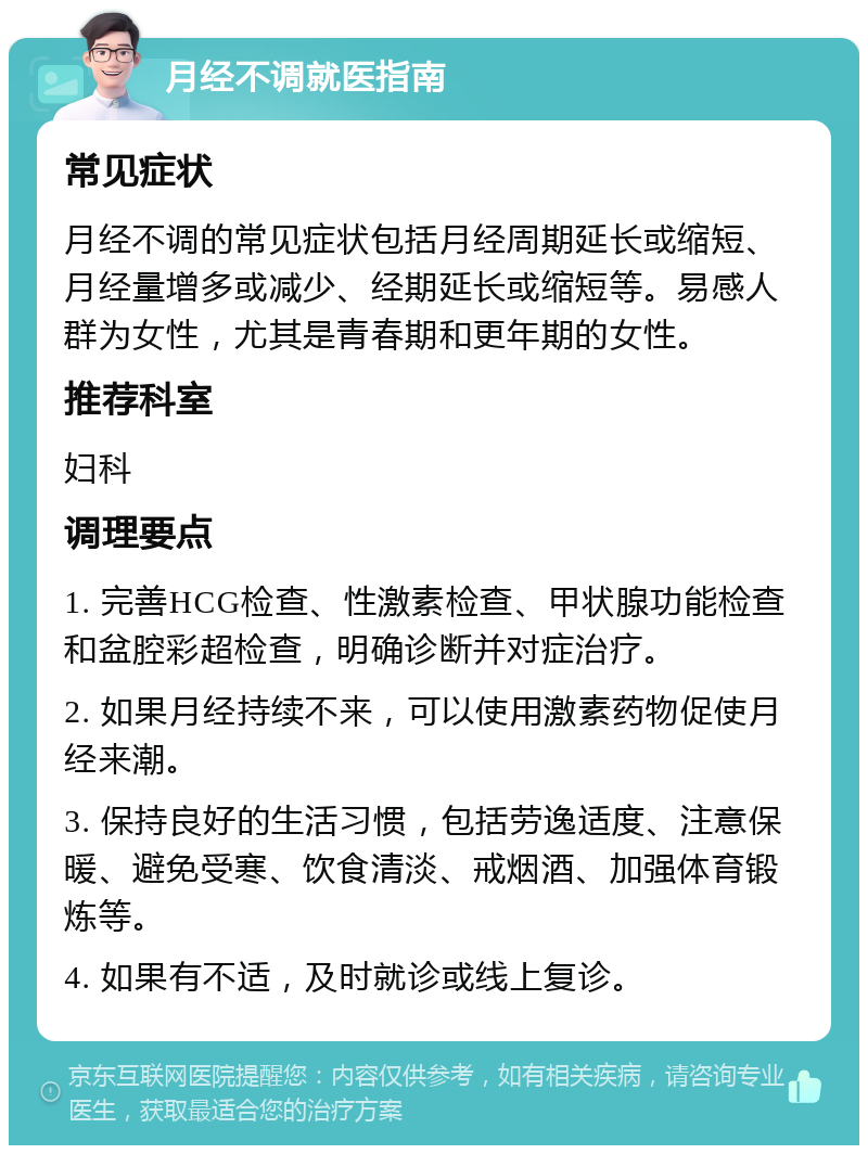 月经不调就医指南 常见症状 月经不调的常见症状包括月经周期延长或缩短、月经量增多或减少、经期延长或缩短等。易感人群为女性，尤其是青春期和更年期的女性。 推荐科室 妇科 调理要点 1. 完善HCG检查、性激素检查、甲状腺功能检查和盆腔彩超检查，明确诊断并对症治疗。 2. 如果月经持续不来，可以使用激素药物促使月经来潮。 3. 保持良好的生活习惯，包括劳逸适度、注意保暖、避免受寒、饮食清淡、戒烟酒、加强体育锻炼等。 4. 如果有不适，及时就诊或线上复诊。