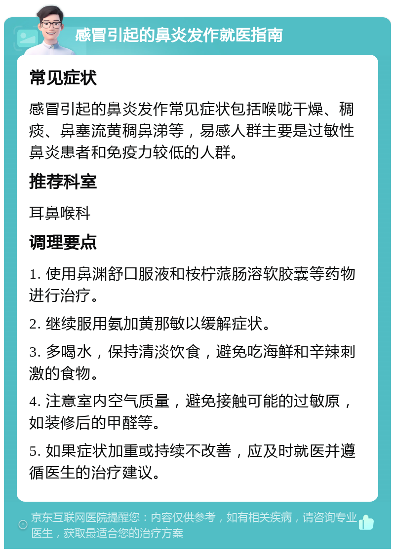 感冒引起的鼻炎发作就医指南 常见症状 感冒引起的鼻炎发作常见症状包括喉咙干燥、稠痰、鼻塞流黄稠鼻涕等，易感人群主要是过敏性鼻炎患者和免疫力较低的人群。 推荐科室 耳鼻喉科 调理要点 1. 使用鼻渊舒口服液和桉柠蒎肠溶软胶囊等药物进行治疗。 2. 继续服用氨加黄那敏以缓解症状。 3. 多喝水，保持清淡饮食，避免吃海鲜和辛辣刺激的食物。 4. 注意室内空气质量，避免接触可能的过敏原，如装修后的甲醛等。 5. 如果症状加重或持续不改善，应及时就医并遵循医生的治疗建议。