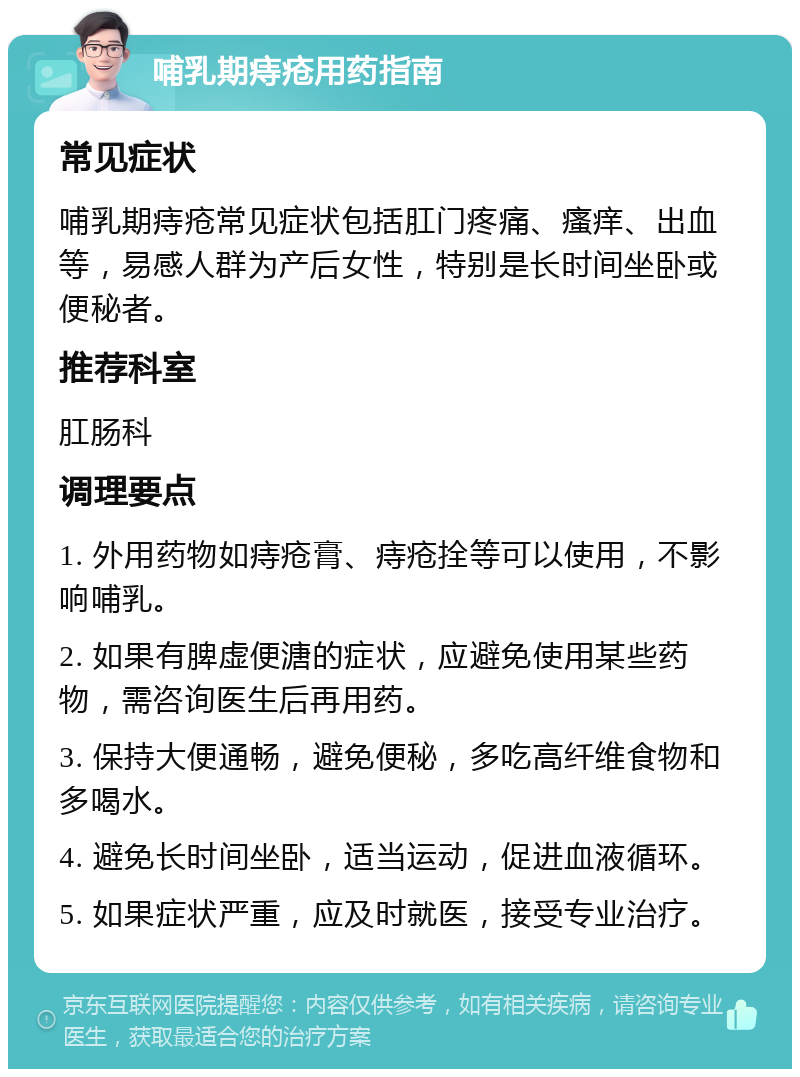 哺乳期痔疮用药指南 常见症状 哺乳期痔疮常见症状包括肛门疼痛、瘙痒、出血等，易感人群为产后女性，特别是长时间坐卧或便秘者。 推荐科室 肛肠科 调理要点 1. 外用药物如痔疮膏、痔疮拴等可以使用，不影响哺乳。 2. 如果有脾虚便溏的症状，应避免使用某些药物，需咨询医生后再用药。 3. 保持大便通畅，避免便秘，多吃高纤维食物和多喝水。 4. 避免长时间坐卧，适当运动，促进血液循环。 5. 如果症状严重，应及时就医，接受专业治疗。