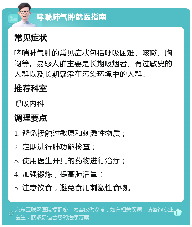 哮喘肺气肿就医指南 常见症状 哮喘肺气肿的常见症状包括呼吸困难、咳嗽、胸闷等。易感人群主要是长期吸烟者、有过敏史的人群以及长期暴露在污染环境中的人群。 推荐科室 呼吸内科 调理要点 1. 避免接触过敏原和刺激性物质； 2. 定期进行肺功能检查； 3. 使用医生开具的药物进行治疗； 4. 加强锻炼，提高肺活量； 5. 注意饮食，避免食用刺激性食物。