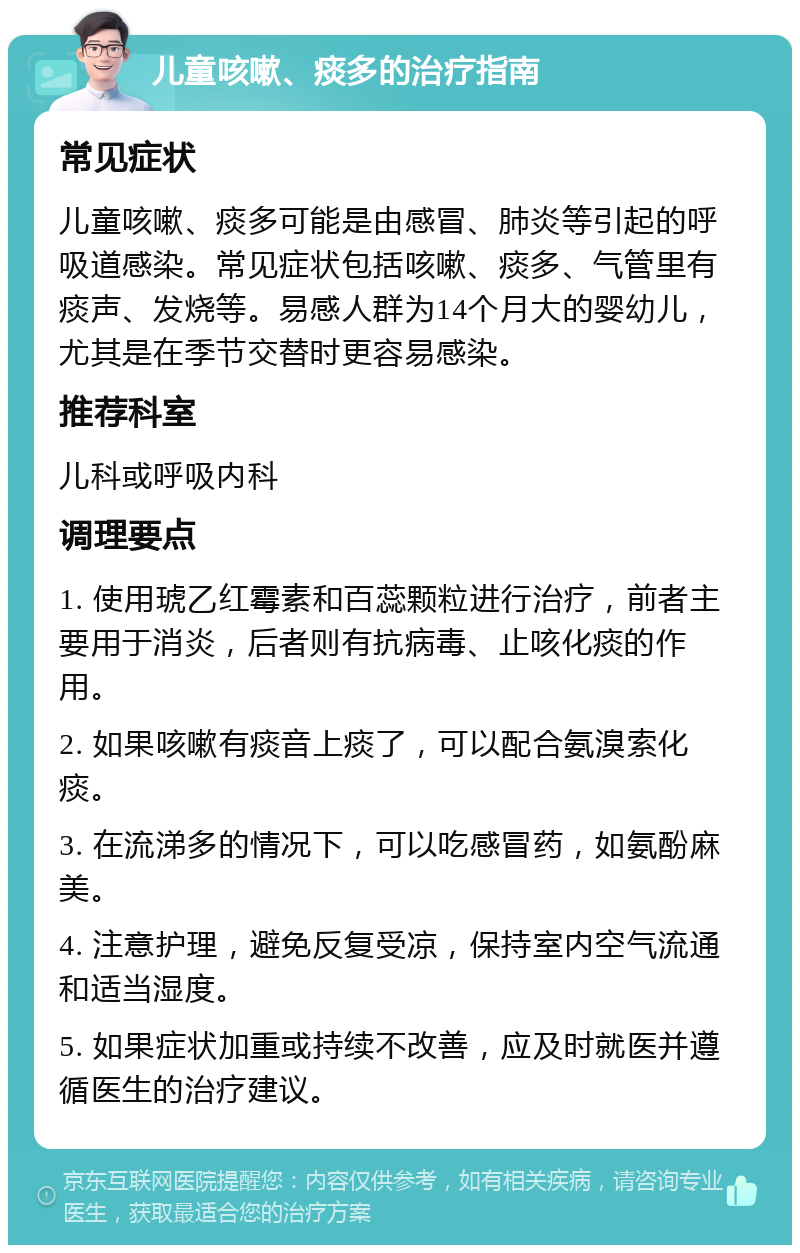 儿童咳嗽、痰多的治疗指南 常见症状 儿童咳嗽、痰多可能是由感冒、肺炎等引起的呼吸道感染。常见症状包括咳嗽、痰多、气管里有痰声、发烧等。易感人群为14个月大的婴幼儿，尤其是在季节交替时更容易感染。 推荐科室 儿科或呼吸内科 调理要点 1. 使用琥乙红霉素和百蕊颗粒进行治疗，前者主要用于消炎，后者则有抗病毒、止咳化痰的作用。 2. 如果咳嗽有痰音上痰了，可以配合氨溴索化痰。 3. 在流涕多的情况下，可以吃感冒药，如氨酚麻美。 4. 注意护理，避免反复受凉，保持室内空气流通和适当湿度。 5. 如果症状加重或持续不改善，应及时就医并遵循医生的治疗建议。