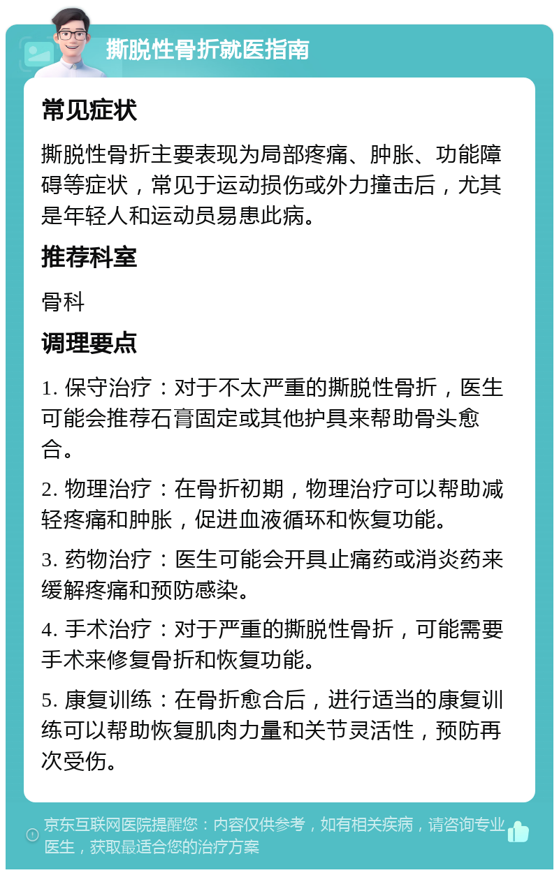 撕脱性骨折就医指南 常见症状 撕脱性骨折主要表现为局部疼痛、肿胀、功能障碍等症状，常见于运动损伤或外力撞击后，尤其是年轻人和运动员易患此病。 推荐科室 骨科 调理要点 1. 保守治疗：对于不太严重的撕脱性骨折，医生可能会推荐石膏固定或其他护具来帮助骨头愈合。 2. 物理治疗：在骨折初期，物理治疗可以帮助减轻疼痛和肿胀，促进血液循环和恢复功能。 3. 药物治疗：医生可能会开具止痛药或消炎药来缓解疼痛和预防感染。 4. 手术治疗：对于严重的撕脱性骨折，可能需要手术来修复骨折和恢复功能。 5. 康复训练：在骨折愈合后，进行适当的康复训练可以帮助恢复肌肉力量和关节灵活性，预防再次受伤。