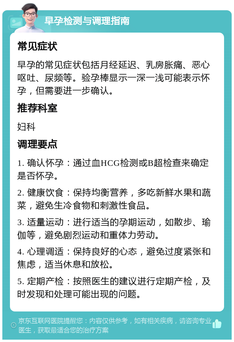 早孕检测与调理指南 常见症状 早孕的常见症状包括月经延迟、乳房胀痛、恶心呕吐、尿频等。验孕棒显示一深一浅可能表示怀孕，但需要进一步确认。 推荐科室 妇科 调理要点 1. 确认怀孕：通过血HCG检测或B超检查来确定是否怀孕。 2. 健康饮食：保持均衡营养，多吃新鲜水果和蔬菜，避免生冷食物和刺激性食品。 3. 适量运动：进行适当的孕期运动，如散步、瑜伽等，避免剧烈运动和重体力劳动。 4. 心理调适：保持良好的心态，避免过度紧张和焦虑，适当休息和放松。 5. 定期产检：按照医生的建议进行定期产检，及时发现和处理可能出现的问题。