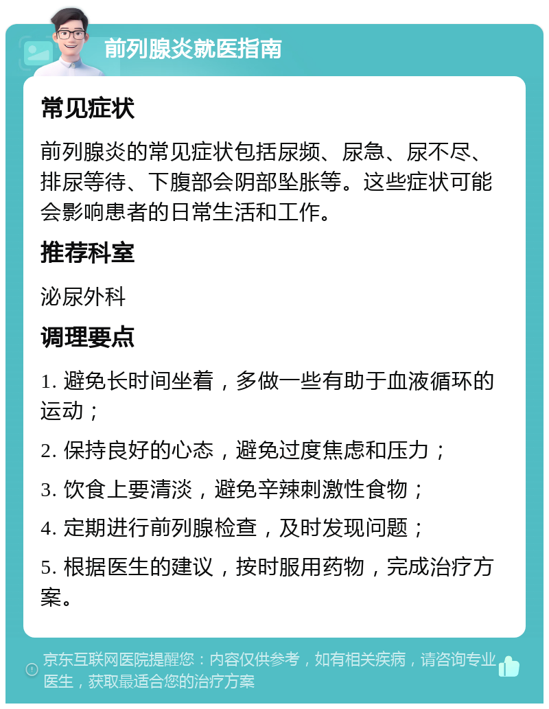 前列腺炎就医指南 常见症状 前列腺炎的常见症状包括尿频、尿急、尿不尽、排尿等待、下腹部会阴部坠胀等。这些症状可能会影响患者的日常生活和工作。 推荐科室 泌尿外科 调理要点 1. 避免长时间坐着，多做一些有助于血液循环的运动； 2. 保持良好的心态，避免过度焦虑和压力； 3. 饮食上要清淡，避免辛辣刺激性食物； 4. 定期进行前列腺检查，及时发现问题； 5. 根据医生的建议，按时服用药物，完成治疗方案。