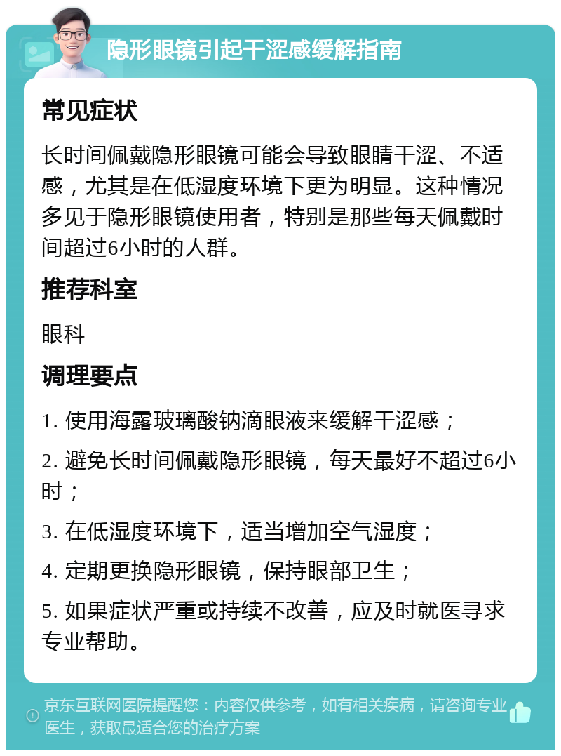 隐形眼镜引起干涩感缓解指南 常见症状 长时间佩戴隐形眼镜可能会导致眼睛干涩、不适感，尤其是在低湿度环境下更为明显。这种情况多见于隐形眼镜使用者，特别是那些每天佩戴时间超过6小时的人群。 推荐科室 眼科 调理要点 1. 使用海露玻璃酸钠滴眼液来缓解干涩感； 2. 避免长时间佩戴隐形眼镜，每天最好不超过6小时； 3. 在低湿度环境下，适当增加空气湿度； 4. 定期更换隐形眼镜，保持眼部卫生； 5. 如果症状严重或持续不改善，应及时就医寻求专业帮助。