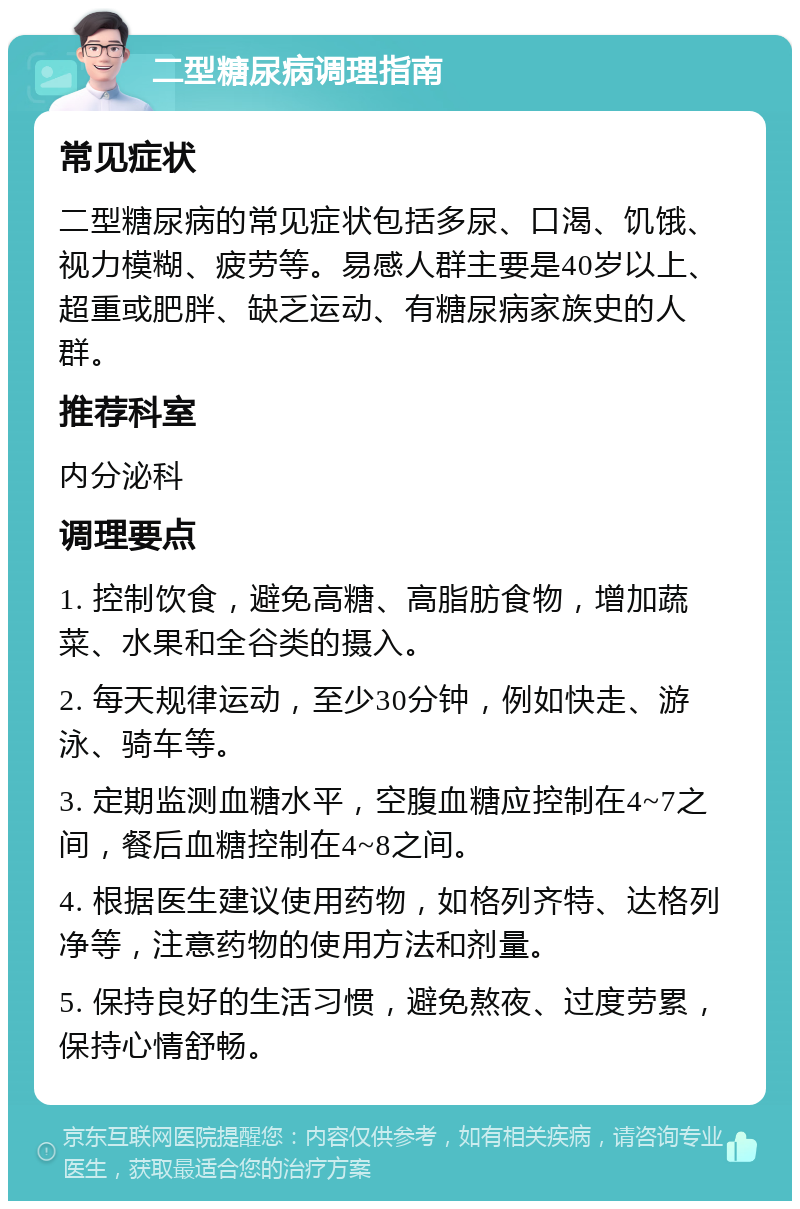 二型糖尿病调理指南 常见症状 二型糖尿病的常见症状包括多尿、口渴、饥饿、视力模糊、疲劳等。易感人群主要是40岁以上、超重或肥胖、缺乏运动、有糖尿病家族史的人群。 推荐科室 内分泌科 调理要点 1. 控制饮食，避免高糖、高脂肪食物，增加蔬菜、水果和全谷类的摄入。 2. 每天规律运动，至少30分钟，例如快走、游泳、骑车等。 3. 定期监测血糖水平，空腹血糖应控制在4~7之间，餐后血糖控制在4~8之间。 4. 根据医生建议使用药物，如格列齐特、达格列净等，注意药物的使用方法和剂量。 5. 保持良好的生活习惯，避免熬夜、过度劳累，保持心情舒畅。