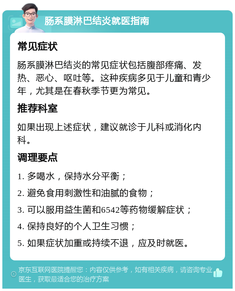 肠系膜淋巴结炎就医指南 常见症状 肠系膜淋巴结炎的常见症状包括腹部疼痛、发热、恶心、呕吐等。这种疾病多见于儿童和青少年，尤其是在春秋季节更为常见。 推荐科室 如果出现上述症状，建议就诊于儿科或消化内科。 调理要点 1. 多喝水，保持水分平衡； 2. 避免食用刺激性和油腻的食物； 3. 可以服用益生菌和6542等药物缓解症状； 4. 保持良好的个人卫生习惯； 5. 如果症状加重或持续不退，应及时就医。