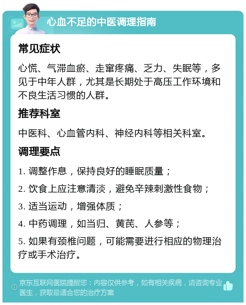 心血不足的中医调理指南 常见症状 心慌、气滞血瘀、走窜疼痛、乏力、失眠等，多见于中年人群，尤其是长期处于高压工作环境和不良生活习惯的人群。 推荐科室 中医科、心血管内科、神经内科等相关科室。 调理要点 1. 调整作息，保持良好的睡眠质量； 2. 饮食上应注意清淡，避免辛辣刺激性食物； 3. 适当运动，增强体质； 4. 中药调理，如当归、黄芪、人参等； 5. 如果有颈椎问题，可能需要进行相应的物理治疗或手术治疗。