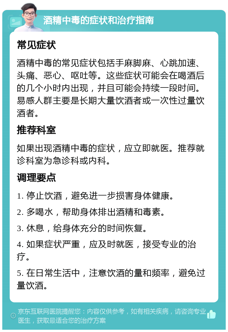 酒精中毒的症状和治疗指南 常见症状 酒精中毒的常见症状包括手麻脚麻、心跳加速、头痛、恶心、呕吐等。这些症状可能会在喝酒后的几个小时内出现，并且可能会持续一段时间。易感人群主要是长期大量饮酒者或一次性过量饮酒者。 推荐科室 如果出现酒精中毒的症状，应立即就医。推荐就诊科室为急诊科或内科。 调理要点 1. 停止饮酒，避免进一步损害身体健康。 2. 多喝水，帮助身体排出酒精和毒素。 3. 休息，给身体充分的时间恢复。 4. 如果症状严重，应及时就医，接受专业的治疗。 5. 在日常生活中，注意饮酒的量和频率，避免过量饮酒。