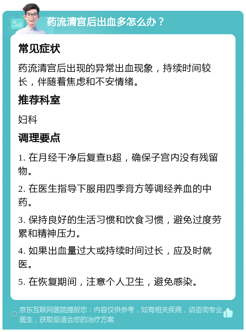 药流清宫后出血多怎么办？ 常见症状 药流清宫后出现的异常出血现象，持续时间较长，伴随着焦虑和不安情绪。 推荐科室 妇科 调理要点 1. 在月经干净后复查B超，确保子宫内没有残留物。 2. 在医生指导下服用四季膏方等调经养血的中药。 3. 保持良好的生活习惯和饮食习惯，避免过度劳累和精神压力。 4. 如果出血量过大或持续时间过长，应及时就医。 5. 在恢复期间，注意个人卫生，避免感染。