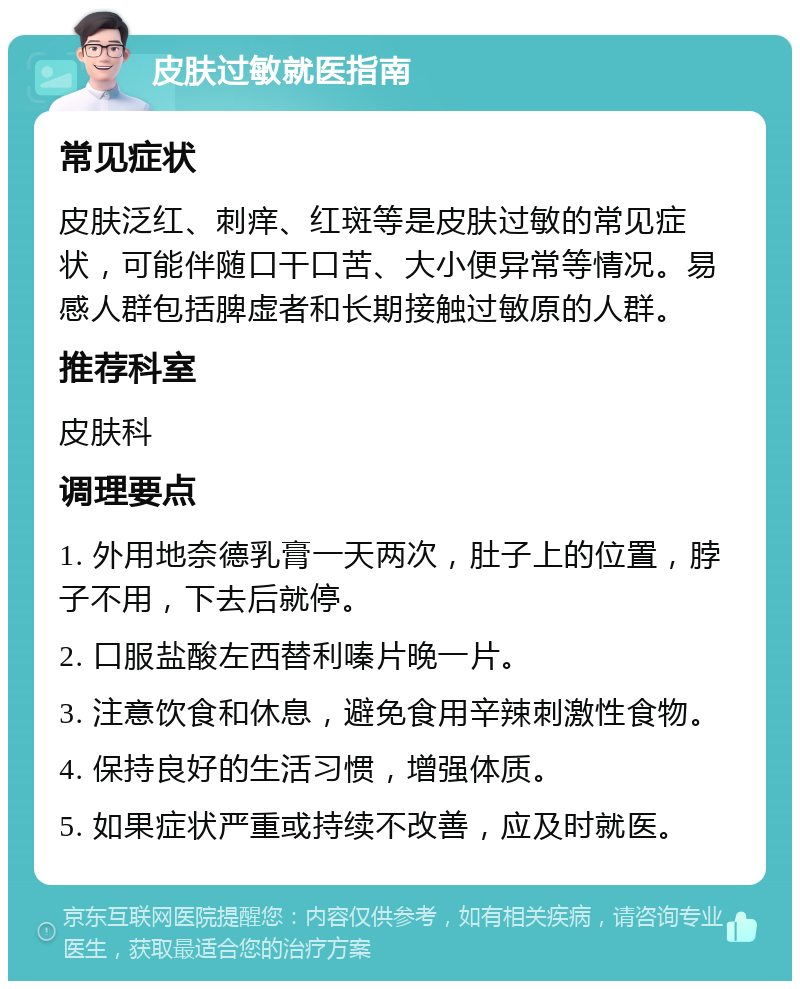 皮肤过敏就医指南 常见症状 皮肤泛红、刺痒、红斑等是皮肤过敏的常见症状，可能伴随口干口苦、大小便异常等情况。易感人群包括脾虚者和长期接触过敏原的人群。 推荐科室 皮肤科 调理要点 1. 外用地奈德乳膏一天两次，肚子上的位置，脖子不用，下去后就停。 2. 口服盐酸左西替利嗪片晚一片。 3. 注意饮食和休息，避免食用辛辣刺激性食物。 4. 保持良好的生活习惯，增强体质。 5. 如果症状严重或持续不改善，应及时就医。