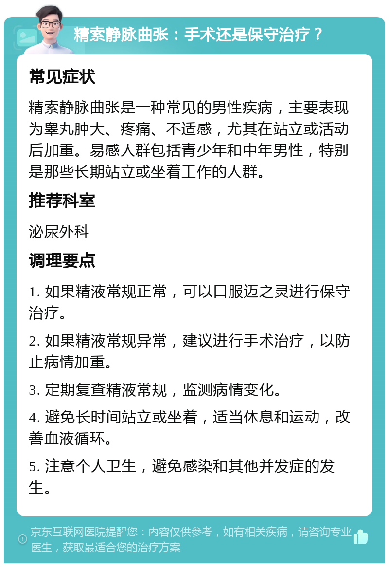 精索静脉曲张：手术还是保守治疗？ 常见症状 精索静脉曲张是一种常见的男性疾病，主要表现为睾丸肿大、疼痛、不适感，尤其在站立或活动后加重。易感人群包括青少年和中年男性，特别是那些长期站立或坐着工作的人群。 推荐科室 泌尿外科 调理要点 1. 如果精液常规正常，可以口服迈之灵进行保守治疗。 2. 如果精液常规异常，建议进行手术治疗，以防止病情加重。 3. 定期复查精液常规，监测病情变化。 4. 避免长时间站立或坐着，适当休息和运动，改善血液循环。 5. 注意个人卫生，避免感染和其他并发症的发生。