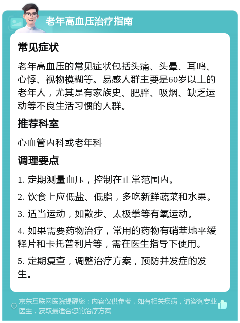 老年高血压治疗指南 常见症状 老年高血压的常见症状包括头痛、头晕、耳鸣、心悸、视物模糊等。易感人群主要是60岁以上的老年人，尤其是有家族史、肥胖、吸烟、缺乏运动等不良生活习惯的人群。 推荐科室 心血管内科或老年科 调理要点 1. 定期测量血压，控制在正常范围内。 2. 饮食上应低盐、低脂，多吃新鲜蔬菜和水果。 3. 适当运动，如散步、太极拳等有氧运动。 4. 如果需要药物治疗，常用的药物有硝苯地平缓释片和卡托普利片等，需在医生指导下使用。 5. 定期复查，调整治疗方案，预防并发症的发生。