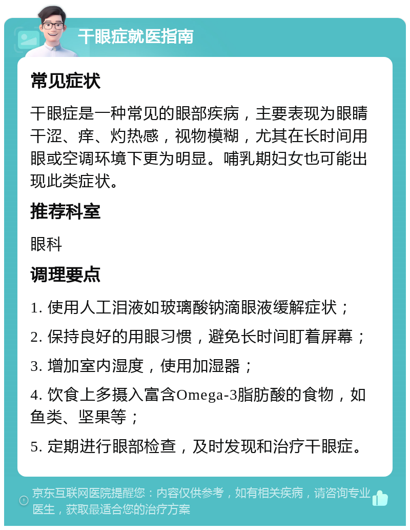 干眼症就医指南 常见症状 干眼症是一种常见的眼部疾病，主要表现为眼睛干涩、痒、灼热感，视物模糊，尤其在长时间用眼或空调环境下更为明显。哺乳期妇女也可能出现此类症状。 推荐科室 眼科 调理要点 1. 使用人工泪液如玻璃酸钠滴眼液缓解症状； 2. 保持良好的用眼习惯，避免长时间盯着屏幕； 3. 增加室内湿度，使用加湿器； 4. 饮食上多摄入富含Omega-3脂肪酸的食物，如鱼类、坚果等； 5. 定期进行眼部检查，及时发现和治疗干眼症。