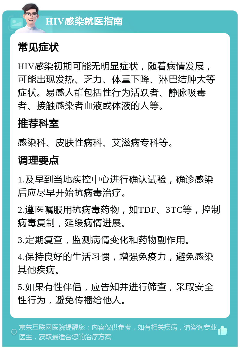 HIV感染就医指南 常见症状 HIV感染初期可能无明显症状，随着病情发展，可能出现发热、乏力、体重下降、淋巴结肿大等症状。易感人群包括性行为活跃者、静脉吸毒者、接触感染者血液或体液的人等。 推荐科室 感染科、皮肤性病科、艾滋病专科等。 调理要点 1.及早到当地疾控中心进行确认试验，确诊感染后应尽早开始抗病毒治疗。 2.遵医嘱服用抗病毒药物，如TDF、3TC等，控制病毒复制，延缓病情进展。 3.定期复查，监测病情变化和药物副作用。 4.保持良好的生活习惯，增强免疫力，避免感染其他疾病。 5.如果有性伴侣，应告知并进行筛查，采取安全性行为，避免传播给他人。