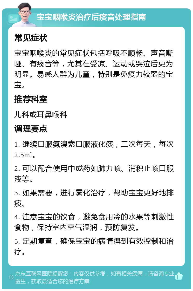 宝宝咽喉炎治疗后痰音处理指南 常见症状 宝宝咽喉炎的常见症状包括呼吸不顺畅、声音嘶哑、有痰音等，尤其在受凉、运动或哭泣后更为明显。易感人群为儿童，特别是免疫力较弱的宝宝。 推荐科室 儿科或耳鼻喉科 调理要点 1. 继续口服氨溴索口服液化痰，三次每天，每次2.5ml。 2. 可以配合使用中成药如肺力咳、消积止咳口服液等。 3. 如果需要，进行雾化治疗，帮助宝宝更好地排痰。 4. 注意宝宝的饮食，避免食用冷的水果等刺激性食物，保持室内空气湿润，预防复发。 5. 定期复查，确保宝宝的病情得到有效控制和治疗。