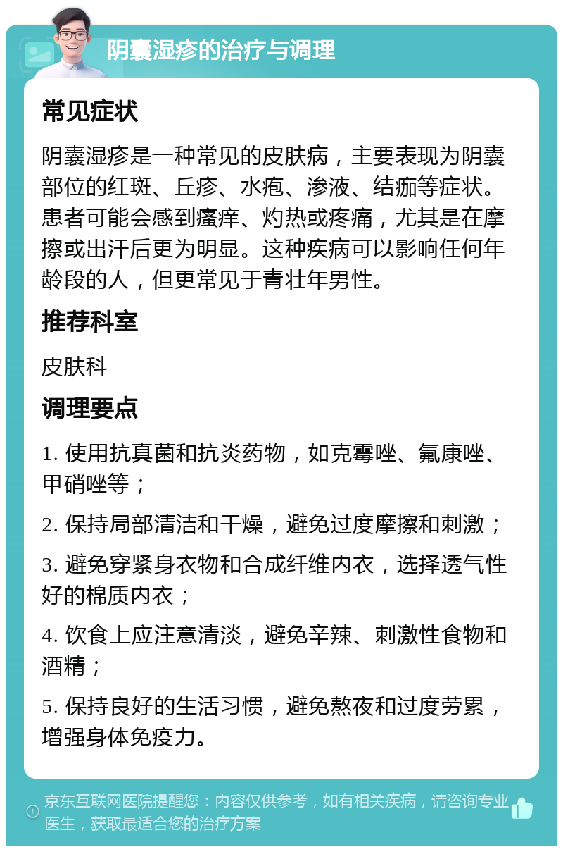 阴囊湿疹的治疗与调理 常见症状 阴囊湿疹是一种常见的皮肤病，主要表现为阴囊部位的红斑、丘疹、水疱、渗液、结痂等症状。患者可能会感到瘙痒、灼热或疼痛，尤其是在摩擦或出汗后更为明显。这种疾病可以影响任何年龄段的人，但更常见于青壮年男性。 推荐科室 皮肤科 调理要点 1. 使用抗真菌和抗炎药物，如克霉唑、氟康唑、甲硝唑等； 2. 保持局部清洁和干燥，避免过度摩擦和刺激； 3. 避免穿紧身衣物和合成纤维内衣，选择透气性好的棉质内衣； 4. 饮食上应注意清淡，避免辛辣、刺激性食物和酒精； 5. 保持良好的生活习惯，避免熬夜和过度劳累，增强身体免疫力。