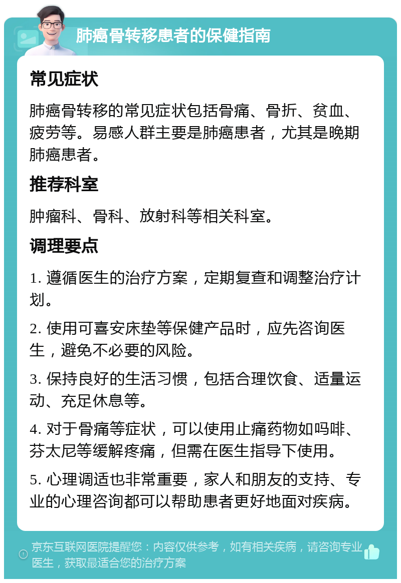 肺癌骨转移患者的保健指南 常见症状 肺癌骨转移的常见症状包括骨痛、骨折、贫血、疲劳等。易感人群主要是肺癌患者，尤其是晚期肺癌患者。 推荐科室 肿瘤科、骨科、放射科等相关科室。 调理要点 1. 遵循医生的治疗方案，定期复查和调整治疗计划。 2. 使用可喜安床垫等保健产品时，应先咨询医生，避免不必要的风险。 3. 保持良好的生活习惯，包括合理饮食、适量运动、充足休息等。 4. 对于骨痛等症状，可以使用止痛药物如吗啡、芬太尼等缓解疼痛，但需在医生指导下使用。 5. 心理调适也非常重要，家人和朋友的支持、专业的心理咨询都可以帮助患者更好地面对疾病。