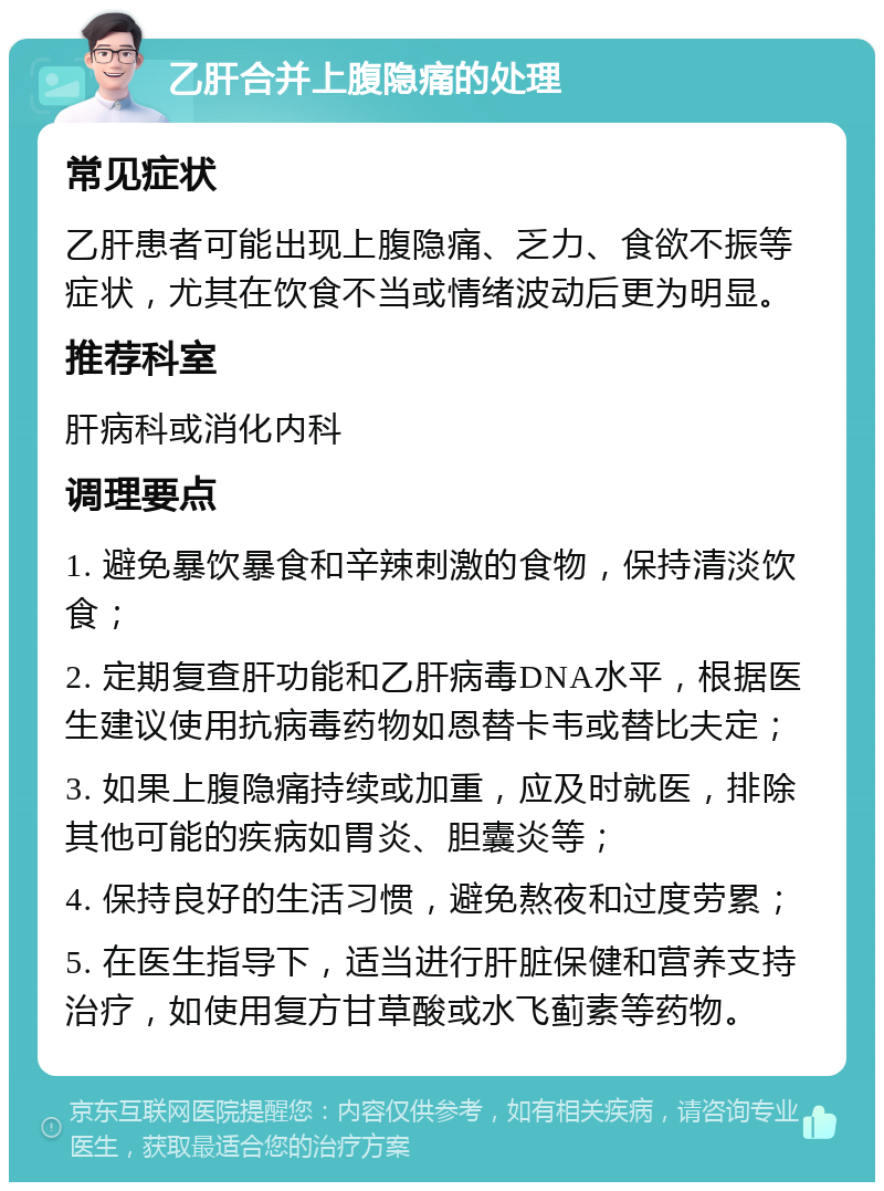 乙肝合并上腹隐痛的处理 常见症状 乙肝患者可能出现上腹隐痛、乏力、食欲不振等症状，尤其在饮食不当或情绪波动后更为明显。 推荐科室 肝病科或消化内科 调理要点 1. 避免暴饮暴食和辛辣刺激的食物，保持清淡饮食； 2. 定期复查肝功能和乙肝病毒DNA水平，根据医生建议使用抗病毒药物如恩替卡韦或替比夫定； 3. 如果上腹隐痛持续或加重，应及时就医，排除其他可能的疾病如胃炎、胆囊炎等； 4. 保持良好的生活习惯，避免熬夜和过度劳累； 5. 在医生指导下，适当进行肝脏保健和营养支持治疗，如使用复方甘草酸或水飞蓟素等药物。