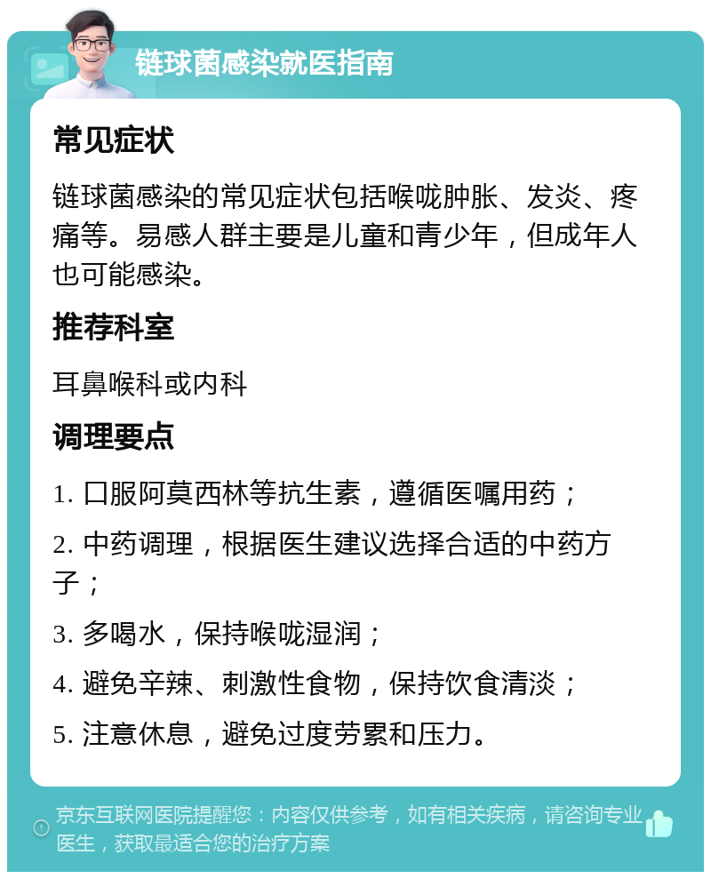 链球菌感染就医指南 常见症状 链球菌感染的常见症状包括喉咙肿胀、发炎、疼痛等。易感人群主要是儿童和青少年，但成年人也可能感染。 推荐科室 耳鼻喉科或内科 调理要点 1. 口服阿莫西林等抗生素，遵循医嘱用药； 2. 中药调理，根据医生建议选择合适的中药方子； 3. 多喝水，保持喉咙湿润； 4. 避免辛辣、刺激性食物，保持饮食清淡； 5. 注意休息，避免过度劳累和压力。