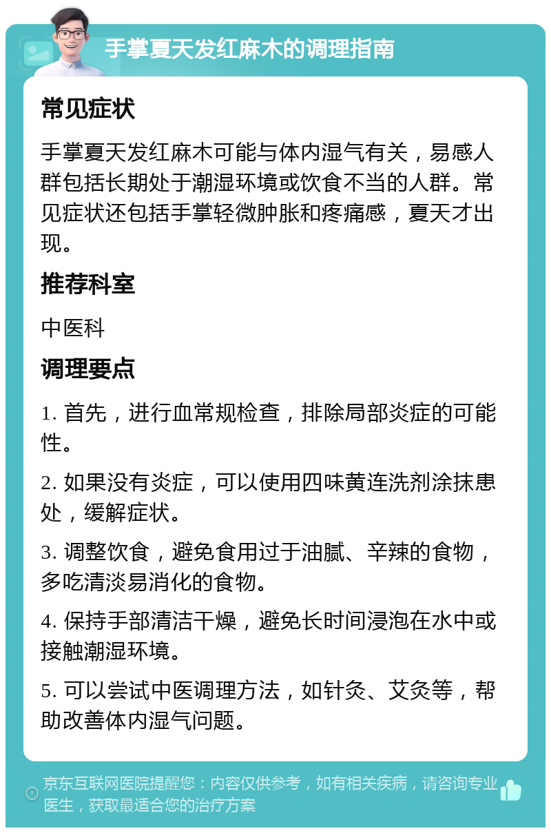 手掌夏天发红麻木的调理指南 常见症状 手掌夏天发红麻木可能与体内湿气有关，易感人群包括长期处于潮湿环境或饮食不当的人群。常见症状还包括手掌轻微肿胀和疼痛感，夏天才出现。 推荐科室 中医科 调理要点 1. 首先，进行血常规检查，排除局部炎症的可能性。 2. 如果没有炎症，可以使用四味黄连洗剂涂抹患处，缓解症状。 3. 调整饮食，避免食用过于油腻、辛辣的食物，多吃清淡易消化的食物。 4. 保持手部清洁干燥，避免长时间浸泡在水中或接触潮湿环境。 5. 可以尝试中医调理方法，如针灸、艾灸等，帮助改善体内湿气问题。