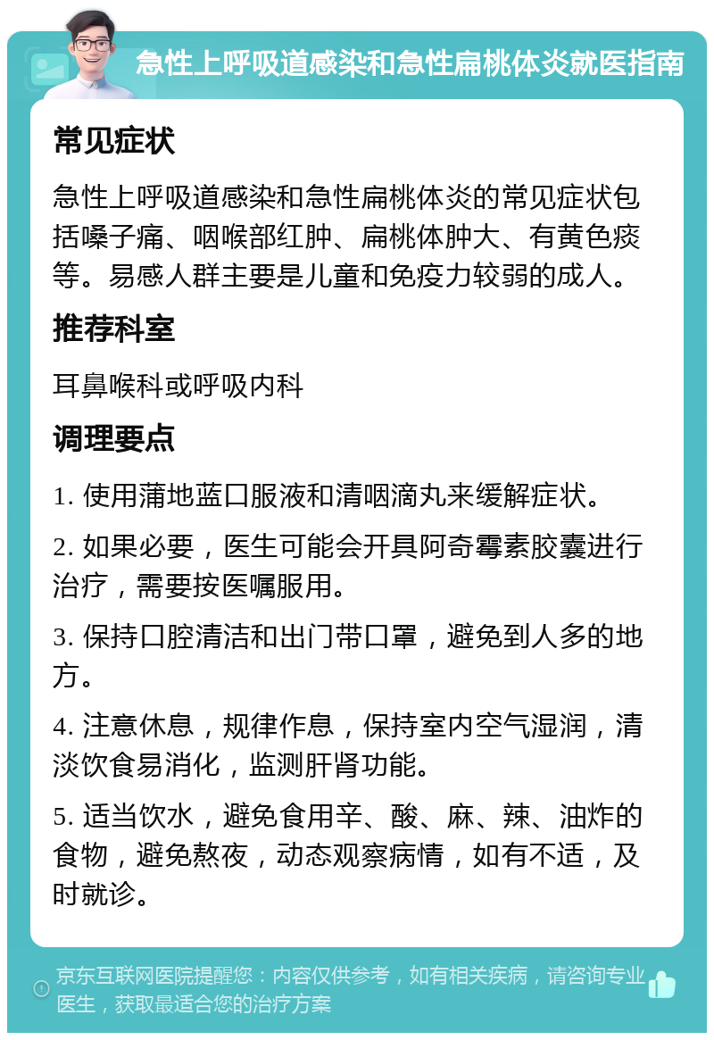 急性上呼吸道感染和急性扁桃体炎就医指南 常见症状 急性上呼吸道感染和急性扁桃体炎的常见症状包括嗓子痛、咽喉部红肿、扁桃体肿大、有黄色痰等。易感人群主要是儿童和免疫力较弱的成人。 推荐科室 耳鼻喉科或呼吸内科 调理要点 1. 使用蒲地蓝口服液和清咽滴丸来缓解症状。 2. 如果必要，医生可能会开具阿奇霉素胶囊进行治疗，需要按医嘱服用。 3. 保持口腔清洁和出门带口罩，避免到人多的地方。 4. 注意休息，规律作息，保持室内空气湿润，清淡饮食易消化，监测肝肾功能。 5. 适当饮水，避免食用辛、酸、麻、辣、油炸的食物，避免熬夜，动态观察病情，如有不适，及时就诊。