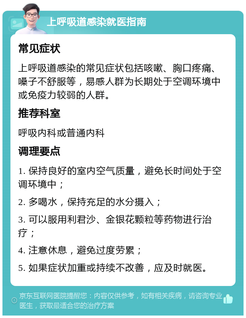 上呼吸道感染就医指南 常见症状 上呼吸道感染的常见症状包括咳嗽、胸口疼痛、嗓子不舒服等，易感人群为长期处于空调环境中或免疫力较弱的人群。 推荐科室 呼吸内科或普通内科 调理要点 1. 保持良好的室内空气质量，避免长时间处于空调环境中； 2. 多喝水，保持充足的水分摄入； 3. 可以服用利君沙、金银花颗粒等药物进行治疗； 4. 注意休息，避免过度劳累； 5. 如果症状加重或持续不改善，应及时就医。