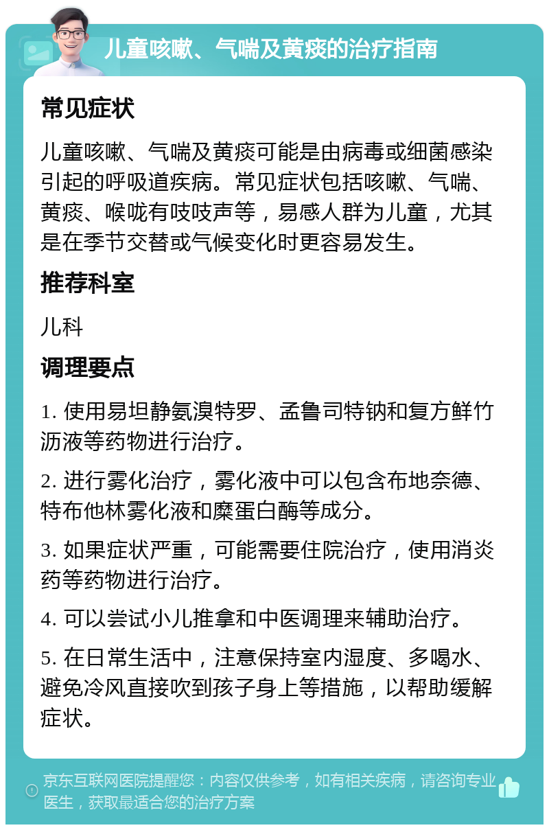 儿童咳嗽、气喘及黄痰的治疗指南 常见症状 儿童咳嗽、气喘及黄痰可能是由病毒或细菌感染引起的呼吸道疾病。常见症状包括咳嗽、气喘、黄痰、喉咙有吱吱声等，易感人群为儿童，尤其是在季节交替或气候变化时更容易发生。 推荐科室 儿科 调理要点 1. 使用易坦静氨溴特罗、孟鲁司特钠和复方鲜竹沥液等药物进行治疗。 2. 进行雾化治疗，雾化液中可以包含布地奈德、特布他林雾化液和糜蛋白酶等成分。 3. 如果症状严重，可能需要住院治疗，使用消炎药等药物进行治疗。 4. 可以尝试小儿推拿和中医调理来辅助治疗。 5. 在日常生活中，注意保持室内湿度、多喝水、避免冷风直接吹到孩子身上等措施，以帮助缓解症状。