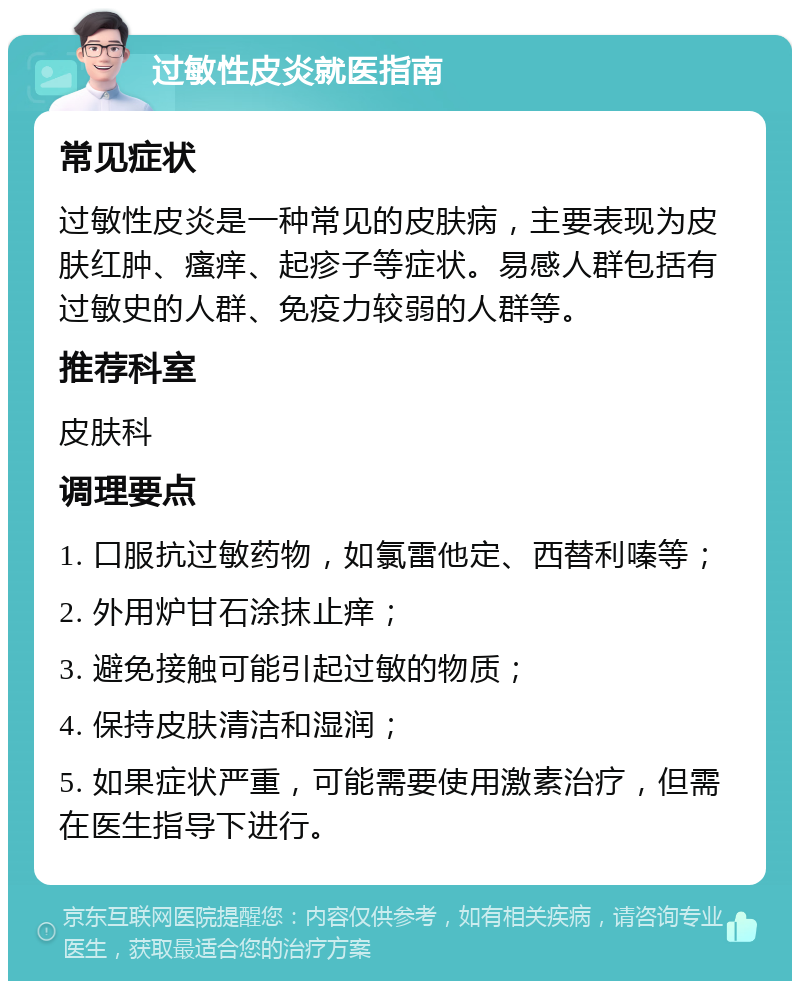 过敏性皮炎就医指南 常见症状 过敏性皮炎是一种常见的皮肤病，主要表现为皮肤红肿、瘙痒、起疹子等症状。易感人群包括有过敏史的人群、免疫力较弱的人群等。 推荐科室 皮肤科 调理要点 1. 口服抗过敏药物，如氯雷他定、西替利嗪等； 2. 外用炉甘石涂抹止痒； 3. 避免接触可能引起过敏的物质； 4. 保持皮肤清洁和湿润； 5. 如果症状严重，可能需要使用激素治疗，但需在医生指导下进行。