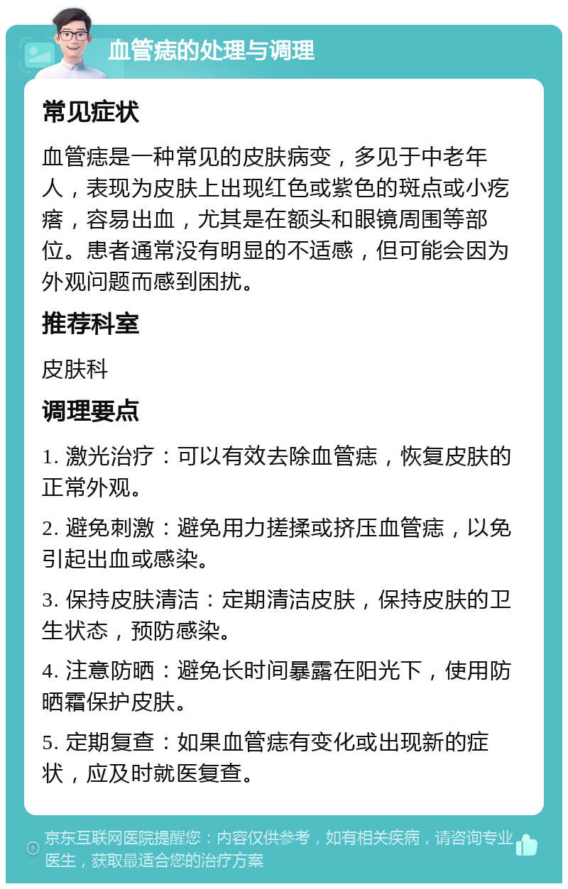 血管痣的处理与调理 常见症状 血管痣是一种常见的皮肤病变，多见于中老年人，表现为皮肤上出现红色或紫色的斑点或小疙瘩，容易出血，尤其是在额头和眼镜周围等部位。患者通常没有明显的不适感，但可能会因为外观问题而感到困扰。 推荐科室 皮肤科 调理要点 1. 激光治疗：可以有效去除血管痣，恢复皮肤的正常外观。 2. 避免刺激：避免用力搓揉或挤压血管痣，以免引起出血或感染。 3. 保持皮肤清洁：定期清洁皮肤，保持皮肤的卫生状态，预防感染。 4. 注意防晒：避免长时间暴露在阳光下，使用防晒霜保护皮肤。 5. 定期复查：如果血管痣有变化或出现新的症状，应及时就医复查。