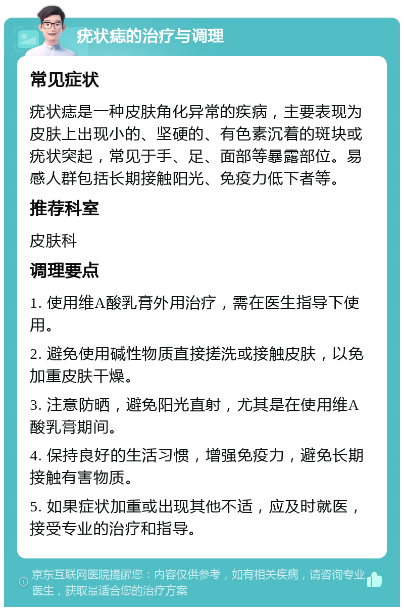 疣状痣的治疗与调理 常见症状 疣状痣是一种皮肤角化异常的疾病，主要表现为皮肤上出现小的、坚硬的、有色素沉着的斑块或疣状突起，常见于手、足、面部等暴露部位。易感人群包括长期接触阳光、免疫力低下者等。 推荐科室 皮肤科 调理要点 1. 使用维A酸乳膏外用治疗，需在医生指导下使用。 2. 避免使用碱性物质直接搓洗或接触皮肤，以免加重皮肤干燥。 3. 注意防晒，避免阳光直射，尤其是在使用维A酸乳膏期间。 4. 保持良好的生活习惯，增强免疫力，避免长期接触有害物质。 5. 如果症状加重或出现其他不适，应及时就医，接受专业的治疗和指导。