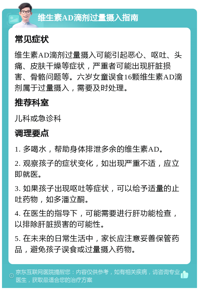 维生素AD滴剂过量摄入指南 常见症状 维生素AD滴剂过量摄入可能引起恶心、呕吐、头痛、皮肤干燥等症状，严重者可能出现肝脏损害、骨骼问题等。六岁女童误食16颗维生素AD滴剂属于过量摄入，需要及时处理。 推荐科室 儿科或急诊科 调理要点 1. 多喝水，帮助身体排泄多余的维生素AD。 2. 观察孩子的症状变化，如出现严重不适，应立即就医。 3. 如果孩子出现呕吐等症状，可以给予适量的止吐药物，如多潘立酮。 4. 在医生的指导下，可能需要进行肝功能检查，以排除肝脏损害的可能性。 5. 在未来的日常生活中，家长应注意妥善保管药品，避免孩子误食或过量摄入药物。