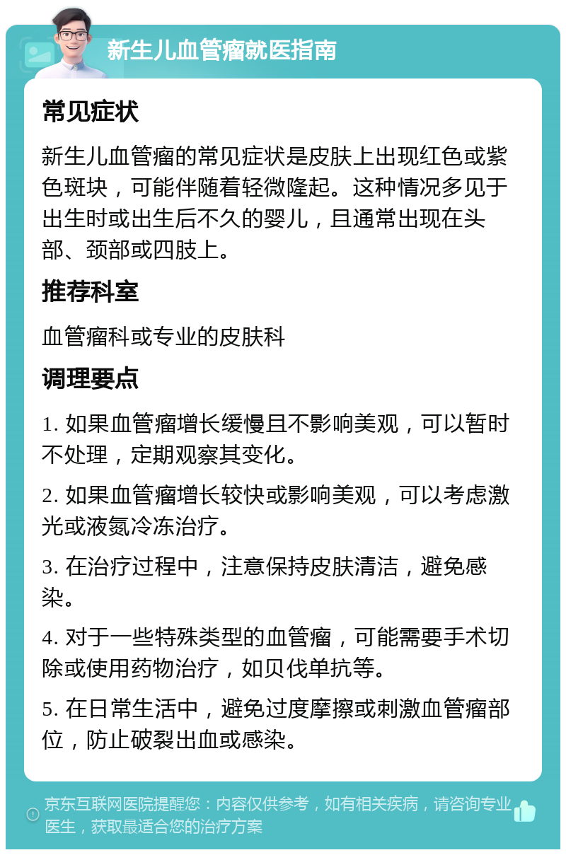 新生儿血管瘤就医指南 常见症状 新生儿血管瘤的常见症状是皮肤上出现红色或紫色斑块，可能伴随着轻微隆起。这种情况多见于出生时或出生后不久的婴儿，且通常出现在头部、颈部或四肢上。 推荐科室 血管瘤科或专业的皮肤科 调理要点 1. 如果血管瘤增长缓慢且不影响美观，可以暂时不处理，定期观察其变化。 2. 如果血管瘤增长较快或影响美观，可以考虑激光或液氮冷冻治疗。 3. 在治疗过程中，注意保持皮肤清洁，避免感染。 4. 对于一些特殊类型的血管瘤，可能需要手术切除或使用药物治疗，如贝伐单抗等。 5. 在日常生活中，避免过度摩擦或刺激血管瘤部位，防止破裂出血或感染。